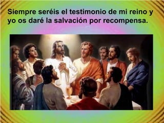Siempre seréis el testimonio de mi reino y
yo os daré la salvación por recompensa.
 