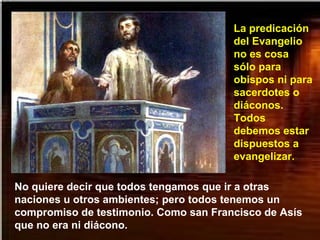 No quiere decir que todos tengamos que ir a otras
naciones u otros ambientes; pero todos tenemos un
compromiso de testimonio. Como san Francisco de Asís
que no era ni diácono.
La predicación
del Evangelio
no es cosa
sólo para
obispos ni para
sacerdotes o
diáconos.
Todos
debemos estar
dispuestos a
evangelizar.
 
