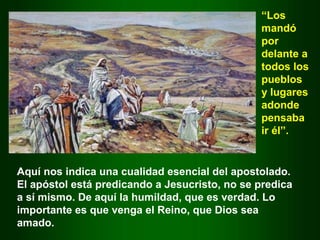 Aquí nos indica una cualidad esencial del apostolado.
El apóstol está predicando a Jesucristo, no se predica
a sí mismo. De aquí la humildad, que es verdad. Lo
importante es que venga el Reino, que Dios sea
amado.
“Los
mandó
por
delante a
todos los
pueblos
y lugares
adonde
pensaba
ir él”.
 