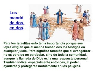 Para los israelitas esto tenía importancia porque sus
leyes exigían que al menos fuesen dos los testigos en
cualquier juicio. Pero significa también que el evangelizar
no es obra de un particular, sino de toda la comunidad,
aunque la llamada de Dios exija una respuesta personal.
También indica, especialmente entonces, el poder
ayudarse y protegerse mutuamente en los peligros.
Los
mandó
de dos
en dos.
 