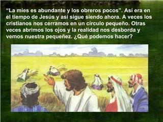 “La mies es abundante y los obreros pocos”. Así era en
el tiempo de Jesús y así sigue siendo ahora. A veces los
cristianos nos cerramos en un círculo pequeño. Otras
veces abrimos los ojos y la realidad nos desborda y
vemos nuestra pequeñez. ¿Qué podemos hacer?
 