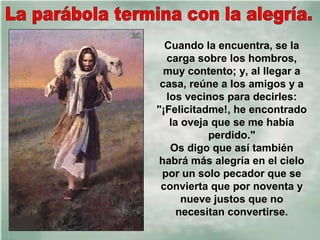 Cuando la encuentra, se la
carga sobre los hombros,
muy contento; y, al llegar a
casa, reúne a los amigos y a
los vecinos para decirles:
"¡Felicitadme!, he encontrado
la oveja que se me había
perdido."
Os digo que así también
habrá más alegría en el cielo
por un solo pecador que se
convierta que por noventa y
nueve justos que no
necesitan convertirse.

 