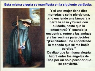 Esta misma alegría se manifiesta en la siguiente parábola:
Y si una mujer tiene diez
monedas y se le pierde una,
¿no enciende una lámpara y
barre la casa y busca con
cuidado, hasta que la
encuentra? Y, cuando la
encuentra, reúne a las amigas
y a las vecinas para decirles:
“¡Felicitadme!, he encontrado
la moneda que se me había
perdido.”
Os digo que la misma alegría
habrá entre los ángeles de
Dios por un solo pecador que
se convierta."

 