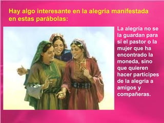 Hay algo interesante en la alegría manifestada
en estas parábolas:
La alegría no se
la guardan para
sí el pastor o la
mujer que ha
encontrado la
moneda, sino
que quieren
hacer partícipes
de la alegría a
amigos y
compañeras.

 