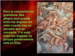 Pero la conclusión es
grandiosa: Esa
alegría será grande
entre los ángeles del
cielo cuando hay un
pecador que se
convierte. Y si está
entre los ángeles, es
porque primeramente
está en Dios.

 
