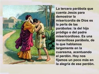 La tercera parábola que
cuenta Jesús para
demostrar la
misericordia de Dios es
la perla de las
parábolas: la del hijo
pródigo o del padre
misericordioso. Es una
maravillosa parábola, de
la que hablamos
largamente en la
cuaresma, acentuando
el perdón. Hoy nos
fijamos un poco más en
la alegría de ese perdón.

 