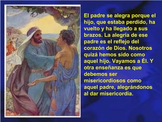 El padre se alegra porque el
hijo, que estaba perdido, ha
vuelto y ha llegado a sus
brazos. La alegría de ese
padre es el reflejo del
corazón de Dios. Nosotros
quizá hemos sido como
aquel hijo. Vayamos a Él. Y
otra enseñanza es que
debemos ser
misericordiosos como
aquel padre, alegrándonos
al dar misericordia.

 