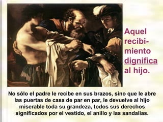Aquel
recibimiento
dignifica
al hijo.
No sólo el padre le recibe en sus brazos, sino que le abre
las puertas de casa de par en par, le devuelve al hijo
miserable toda su grandeza, todos sus derechos
significados por el vestido, el anillo y las sandalias.

 