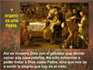 Y
organiza una
fiesta.

Así se muestra Dios con el pecador que decide
volver a la casa paterna. No sólo volvemos a
poder tratar a Dios como Padre, sino que nos da
a sentir la alegría que hay en el cielo.

 