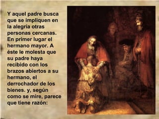 Y aquel padre busca
que se impliquen en
la alegría otras
personas cercanas.
En primer lugar el
hermano mayor. A
éste le molesta que
su padre haya
recibido con los
brazos abiertos a su
hermano, el
derrochador de los
bienes. y, según
como se mire, parece
que tiene razón:

 