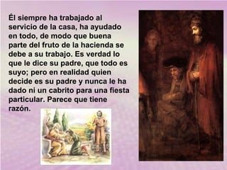 Él siempre ha trabajado al
servicio de la casa, ha ayudado
en todo, de modo que buena
parte del fruto de la hacienda se
debe a su trabajo. Es verdad lo
que le dice su padre, que todo es
suyo; pero en realidad quien
decide es su padre y nunca le ha
dado ni un cabrito para una fiesta
particular. Parece que tiene
razón.

 