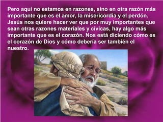Pero aquí no estamos en razones, sino en otra razón más
importante que es el amor, la misericordia y el perdón.
Jesús nos quiere hacer ver que por muy importantes que
sean otras razones materiales y cívicas, hay algo más
importante que es el corazón. Nos está diciendo cómo es
el corazón de Dios y cómo debería ser también el
nuestro.

 