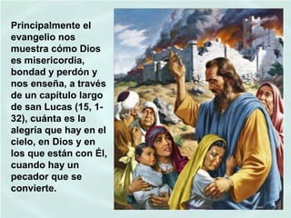 Principalmente el
evangelio nos
muestra cómo Dios
es misericordia,
bondad y perdón y
nos enseña, a través
de un capítulo largo
de san Lucas (15, 132), cuánta es la
alegría que hay en el
cielo, en Dios y en
los que están con Él,
cuando hay un
pecador que se
convierte.

 