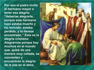 Por eso el padre invita
al hermano mayor a
tener esa alegría:
“deberías alegrarte,
porque este hermano
tuyo estaba muerto y
ha revivido; estaba
perdido, y lo hemos
encontrado.” Esta es la
alegría cristiana:
Alegrarnos porque hay
muchos en el mundo
que, quizá de una
manera muy callada, se
convierten y
encuentran la alegría
de la paz en el alma.

 