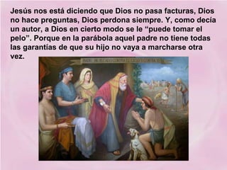 Jesús nos está diciendo que Dios no pasa facturas, Dios
no hace preguntas, Dios perdona siempre. Y, como decía
un autor, a Dios en cierto modo se le “puede tomar el
pelo”. Porque en la parábola aquel padre no tiene todas
las garantías de que su hijo no vaya a marcharse otra
vez.

 
