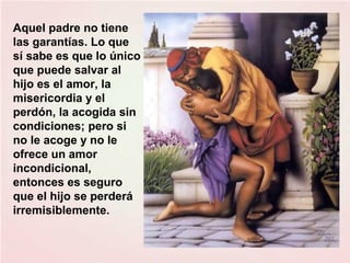 Aquel padre no tiene
las garantías. Lo que
sí sabe es que lo único
que puede salvar al
hijo es el amor, la
misericordia y el
perdón, la acogida sin
condiciones; pero si
no le acoge y no le
ofrece un amor
incondicional,
entonces es seguro
que el hijo se perderá
irremisiblemente.

 