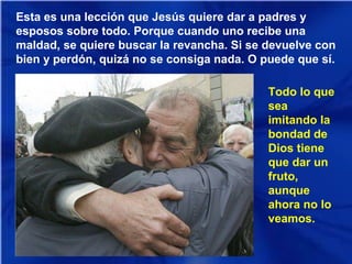 Esta es una lección que Jesús quiere dar a padres y
esposos sobre todo. Porque cuando uno recibe una
maldad, se quiere buscar la revancha. Si se devuelve con
bien y perdón, quizá no se consiga nada. O puede que sí.
Todo lo que
sea
imitando la
bondad de
Dios tiene
que dar un
fruto,
aunque
ahora no lo
veamos.

 