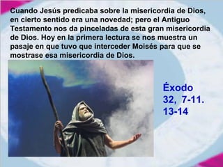Cuando Jesús predicaba sobre la misericordia de Dios,
en cierto sentido era una novedad; pero el Antiguo
Testamento nos da pinceladas de esta gran misericordia
de Dios. Hoy en la primera lectura se nos muestra un
pasaje en que tuvo que interceder Moisés para que se
mostrase esa misericordia de Dios.

Éxodo
32, 7-11.
13-14

 