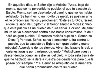 En aquellos días, el Señor dijo a Moisés: "Anda, baja del
monte, que se ha pervertido tu pueblo, el que tú sacaste de
Egipto. Pronto se han desviado del camino que yo les había
señalado. Se han hecho un novillo de metal, se postran ante
él, le ofrecen sacrificios y proclaman: "Éste es tu Dios, Israel,
el que te sacó de Egipto.“ Y el Señor añadió a Moisés: “Veo
que este pueblo es un pueblo de dura cerviz. Por eso, déjame:
mi ira se va a encender contra ellos hasta consumirlos. Y de ti
haré un gran pueblo.!” Entonces Moisés suplicó al Señor, su
Dios: "¿Por qué, Señor, se va a encender tu ira contra tu
pueblo, que tú sacaste de Egipto con gran poder y mano
robusta? Acuérdate de tus siervos, Abrahán, Isaac e Israel, a
quienes juraste por ti mismo, diciendo: "Multiplicaré vuestra
descendencia como las estrellas del cielo, y toda esta tierra de
que he hablado se la daré a vuestra descendencia para que la
posea por siempre." Y el Señor se arrepintió de la amenaza
que había pronunciado contra su pueblo.

 