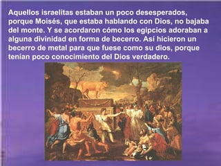 Aquellos israelitas estaban un poco desesperados,
porque Moisés, que estaba hablando con Dios, no bajaba
del monte. Y se acordaron cómo los egipcios adoraban a
alguna divinidad en forma de becerro. Así hicieron un
becerro de metal para que fuese como su dios, porque
tenían poco conocimiento del Dios verdadero.

 