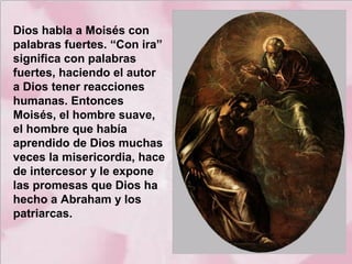 Dios habla a Moisés con
palabras fuertes. “Con ira”
significa con palabras
fuertes, haciendo el autor
a Dios tener reacciones
humanas. Entonces
Moisés, el hombre suave,
el hombre que había
aprendido de Dios muchas
veces la misericordia, hace
de intercesor y le expone
las promesas que Dios ha
hecho a Abraham y los
patriarcas.

 