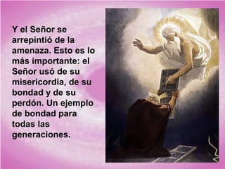 Y el Señor se
arrepintió de la
amenaza. Esto es lo
más importante: el
Señor usó de su
misericordia, de su
bondad y de su
perdón. Un ejemplo
de bondad para
todas las
generaciones.

 