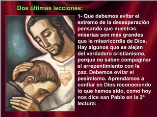Dos últimas lecciones:
1- Que debemos evitar el
extremo de la desesperación
pensando que nuestras
miserias son más grandes
que la misericordia de Dios.
Hay algunos que se alejan
del verdadero cristianismo,
porque no saben compaginar
el arrepentimiento con la
paz. Debemos evitar el
pesimismo. Aprendamos a
confiar en Dios reconociendo
lo que hemos sido, como hoy
nos dice san Pablo en la 2ª
lectura:

 