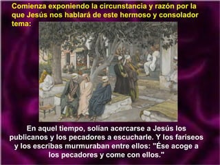 Comienza exponiendo la circunstancia y razón por la
que Jesús nos hablará de este hermoso y consolador
tema:

En aquel tiempo, solían acercarse a Jesús los
publicanos y los pecadores a escucharle. Y los fariseos
y los escribas murmuraban entre ellos: "Ése acoge a
los pecadores y come con ellos."

 
