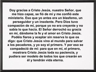 Doy gracias a Cristo Jesús, nuestro Señor, que
me hizo capaz, se fió de mí y me confió este
ministerio. Eso que yo antes era un blasfemo, un
perseguidor y un insolente. Pero Dios tuvo
compasión de mí, porque yo no era creyente y no
sabía lo que hacía. El Señor derrochó su gracia
en mí, dándome la fe y el amor en Cristo Jesús.
Podéis fiaros y aceptar sin reserva lo que os
digo: que Cristo Jesús vino al mundo para salvar
a los pecadores, y yo soy el primero. Y por eso se
compadeció de mí: para que en mí, el primero,
mostrara Cristo Jesús toda su paciencia, y
pudiera ser modelo de todos los que crearán en
él y tendrán vida eterna.

 