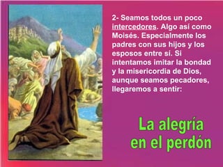2- Seamos todos un poco
intercedores. Algo así como
Moisés. Especialmente los
padres con sus hijos y los
esposos entre sí. Si
intentamos imitar la bondad
y la misericordia de Dios,
aunque seamos pecadores,
llegaremos a sentir:

 