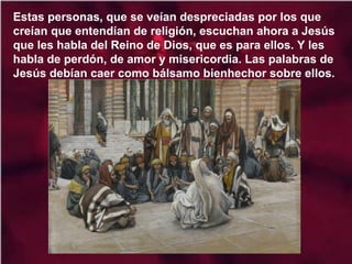 Estas personas, que se veían despreciadas por los que
creían que entendían de religión, escuchan ahora a Jesús
que les habla del Reino de Dios, que es para ellos. Y les
habla de perdón, de amor y misericordia. Las palabras de
Jesús debían caer como bálsamo bienhechor sobre ellos.

 