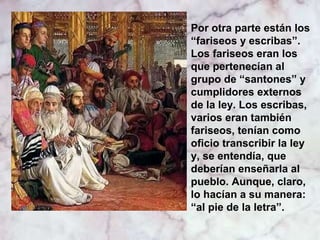 Por otra parte están los
“fariseos y escribas”.
Los fariseos eran los
que pertenecían al
grupo de “santones” y
cumplidores externos
de la ley. Los escribas,
varios eran también
fariseos, tenían como
oficio transcribir la ley
y, se entendía, que
deberían enseñarla al
pueblo. Aunque, claro,
lo hacían a su manera:
“al pie de la letra”.

 