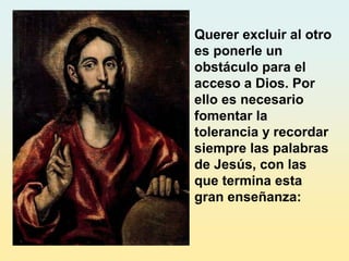 Querer excluir al otro
es ponerle un
obstáculo para el
acceso a Dios. Por
ello es necesario
fomentar la
tolerancia y recordar
siempre las palabras
de Jesús, con las
que termina esta
gran enseñanza:
 