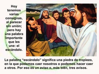 La palabra “escándalo” significa una piedra de tropiezo,
en la que podemos caer nosotros o podemos hacer caer
a otros. Por eso es un aviso o, más bien, tres avisos.
Hoy
tenemos
varias
consignas,
al parecer
sin unión;
pero hay
una palabra
importante
que les
une: el
escándalo.
 
