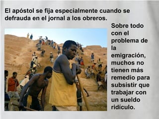 Sobre todo
con el
problema de
la
emigración,
muchos no
tienen más
remedio para
subsistir que
trabajar con
un sueldo
ridículo.
El apóstol se fija especialmente cuando se
defrauda en el jornal a los obreros.
 