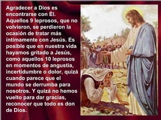 Agradecer a Dios es
encontrarse con Él.
Aquellos 9 leprosos, que no
volvieron, se perdieron la
ocasión de tratar más
íntimamente con Jesús. Es
posible que en nuestra vida
hayamos gritado a Jesús,
como aquellos 10 leprosos
en momentos de angustia,
incertidumbre o dolor, quizá
cuando parece que el
mundo se derrumba para
nosotros. Y quizá no hemos
vuelto para dar gracias,
reconocer que todo es don
de Dios.
 
