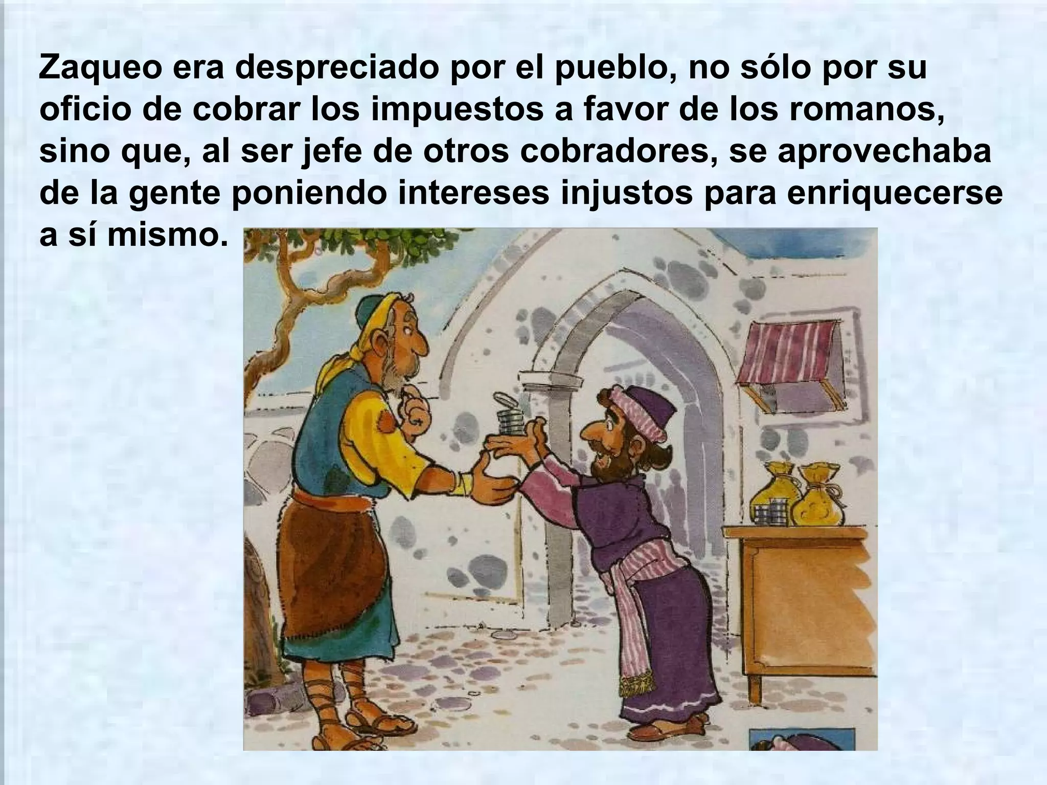 Zaqueo era despreciado por el pueblo, no sólo por su
oficio de cobrar los impuestos a favor de los romanos,
sino que, al ser jefe de otros cobradores, se aprovechaba
de la gente poniendo intereses injustos para enriquecerse
a sí mismo.

 