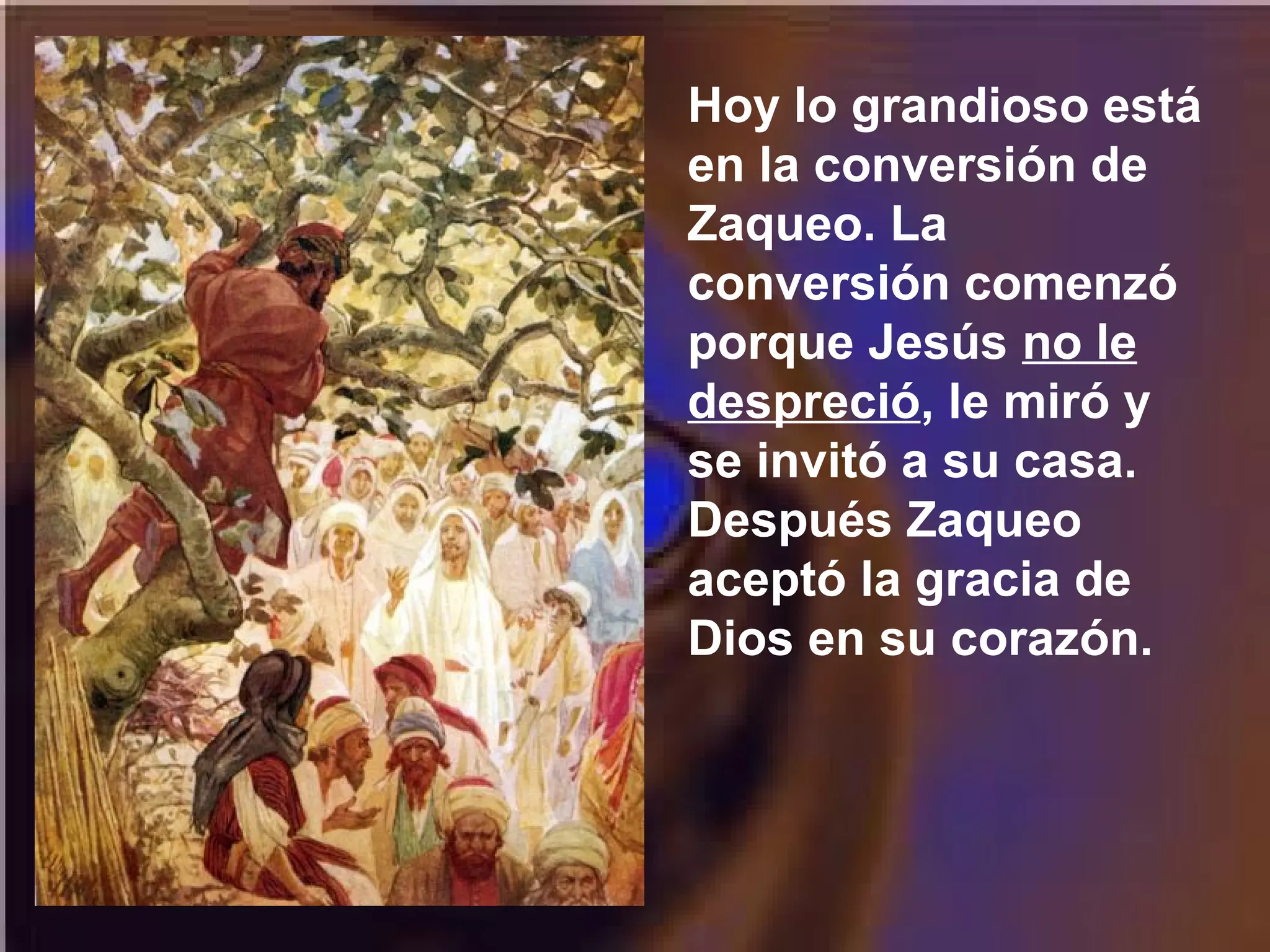 Hoy lo grandioso está
en la conversión de
Zaqueo. La
conversión comenzó
porque Jesús no le
despreció, le miró y
se invitó a su casa.
Después Zaqueo
aceptó la gracia de
Dios en su corazón.

 