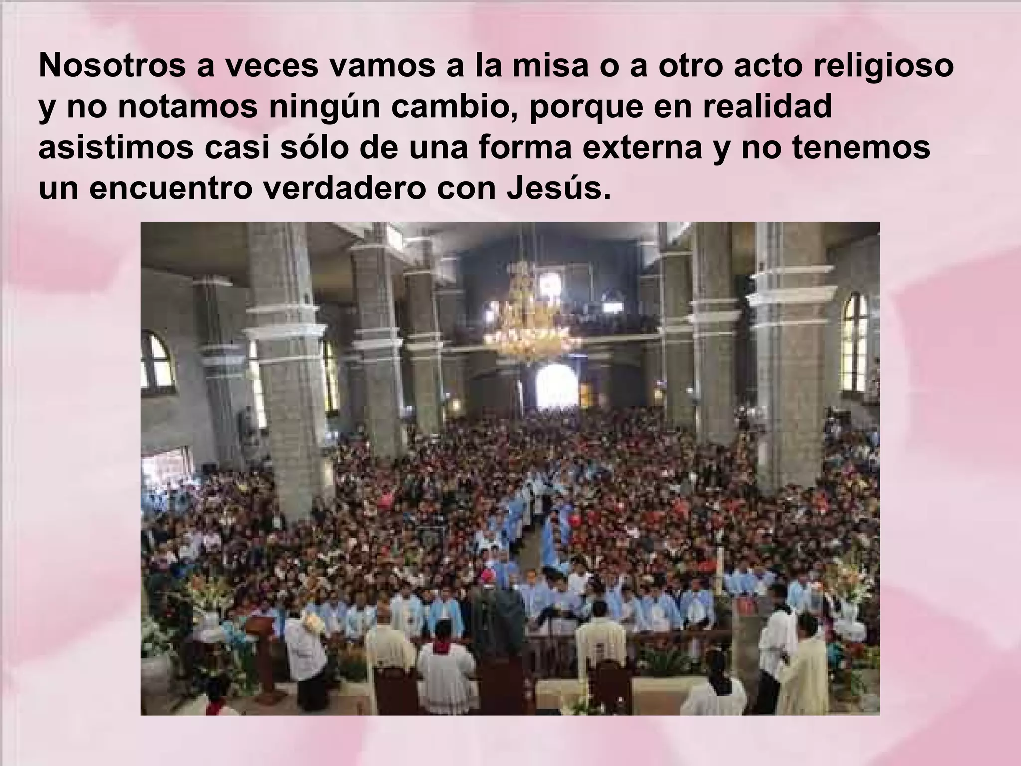 Nosotros a veces vamos a la misa o a otro acto religioso
y no notamos ningún cambio, porque en realidad
asistimos casi sólo de una forma externa y no tenemos
un encuentro verdadero con Jesús.

 