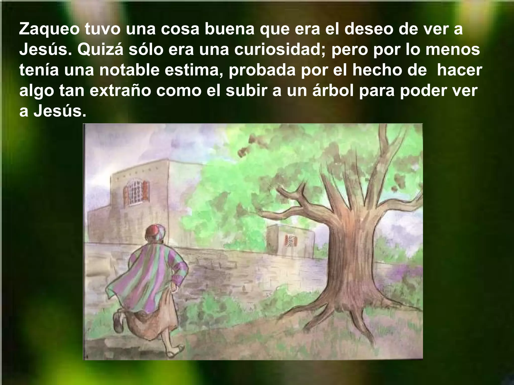 Zaqueo tuvo una cosa buena que era el deseo de ver a
Jesús. Quizá sólo era una curiosidad; pero por lo menos
tenía una notable estima, probada por el hecho de hacer
algo tan extraño como el subir a un árbol para poder ver
a Jesús.

 