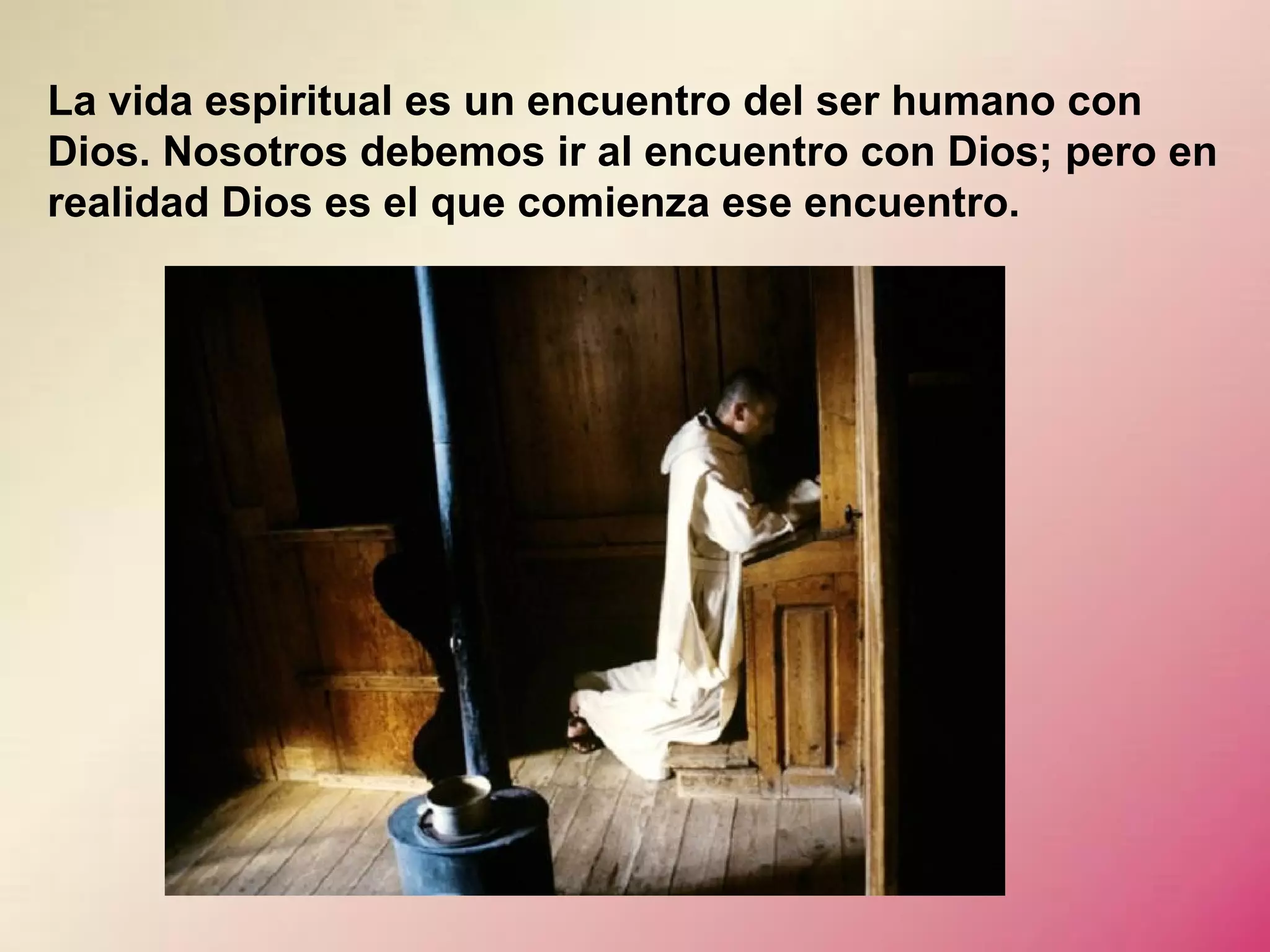 La vida espiritual es un encuentro del ser humano con
Dios. Nosotros debemos ir al encuentro con Dios; pero en
realidad Dios es el que comienza ese encuentro.

 