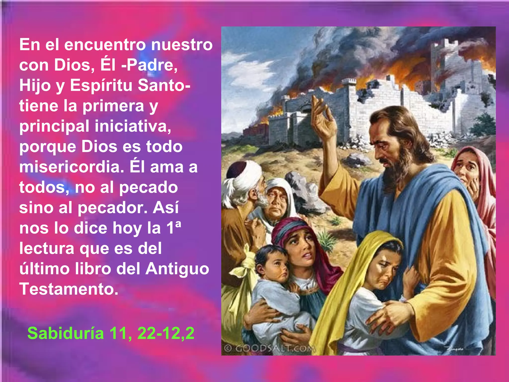En el encuentro nuestro
con Dios, Él -Padre,
Hijo y Espíritu Santotiene la primera y
principal iniciativa,
porque Dios es todo
misericordia. Él ama a
todos, no al pecado
sino al pecador. Así
nos lo dice hoy la 1ª
lectura que es del
último libro del Antiguo
Testamento.
Sabiduría 11, 22-12,2

 