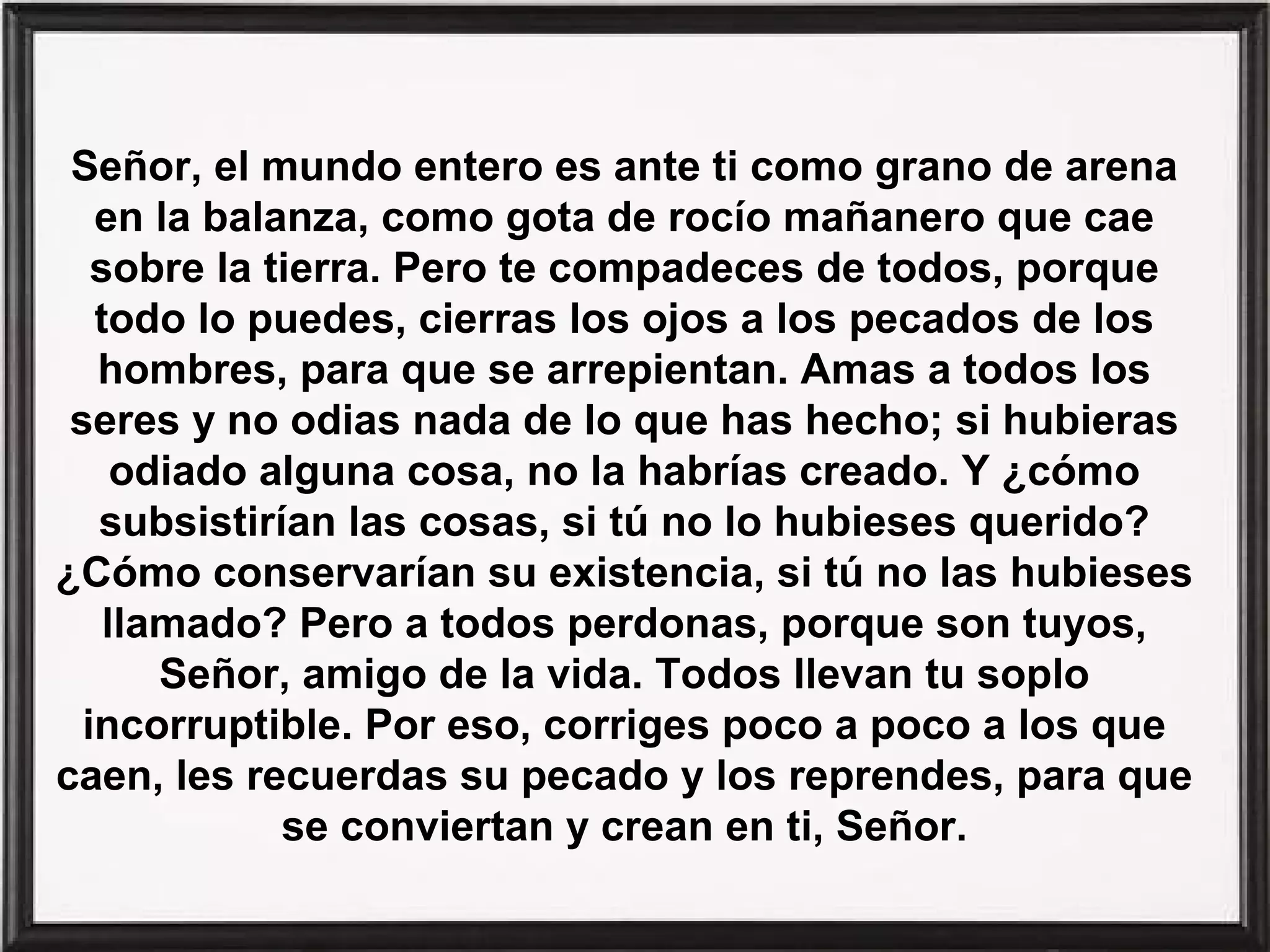 Señor, el mundo entero es ante ti como grano de arena
en la balanza, como gota de rocío mañanero que cae
sobre la tierra. Pero te compadeces de todos, porque
todo lo puedes, cierras los ojos a los pecados de los
hombres, para que se arrepientan. Amas a todos los
seres y no odias nada de lo que has hecho; si hubieras
odiado alguna cosa, no la habrías creado. Y ¿cómo
subsistirían las cosas, si tú no lo hubieses querido?
¿Cómo conservarían su existencia, si tú no las hubieses
llamado? Pero a todos perdonas, porque son tuyos,
Señor, amigo de la vida. Todos llevan tu soplo
incorruptible. Por eso, corriges poco a poco a los que
caen, les recuerdas su pecado y los reprendes, para que
se conviertan y crean en ti, Señor.

 
