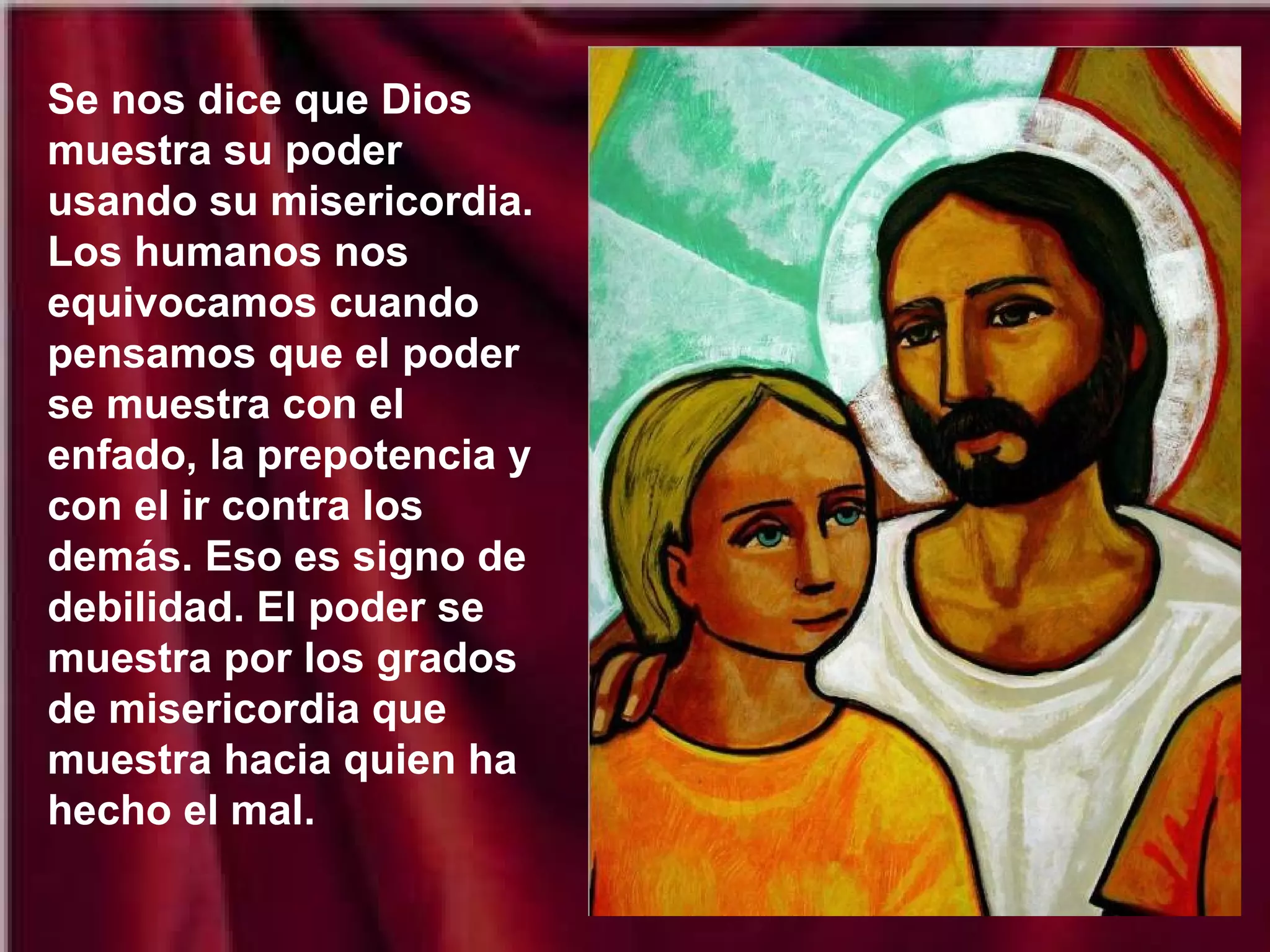 Se nos dice que Dios
muestra su poder
usando su misericordia.
Los humanos nos
equivocamos cuando
pensamos que el poder
se muestra con el
enfado, la prepotencia y
con el ir contra los
demás. Eso es signo de
debilidad. El poder se
muestra por los grados
de misericordia que
muestra hacia quien ha
hecho el mal.

 