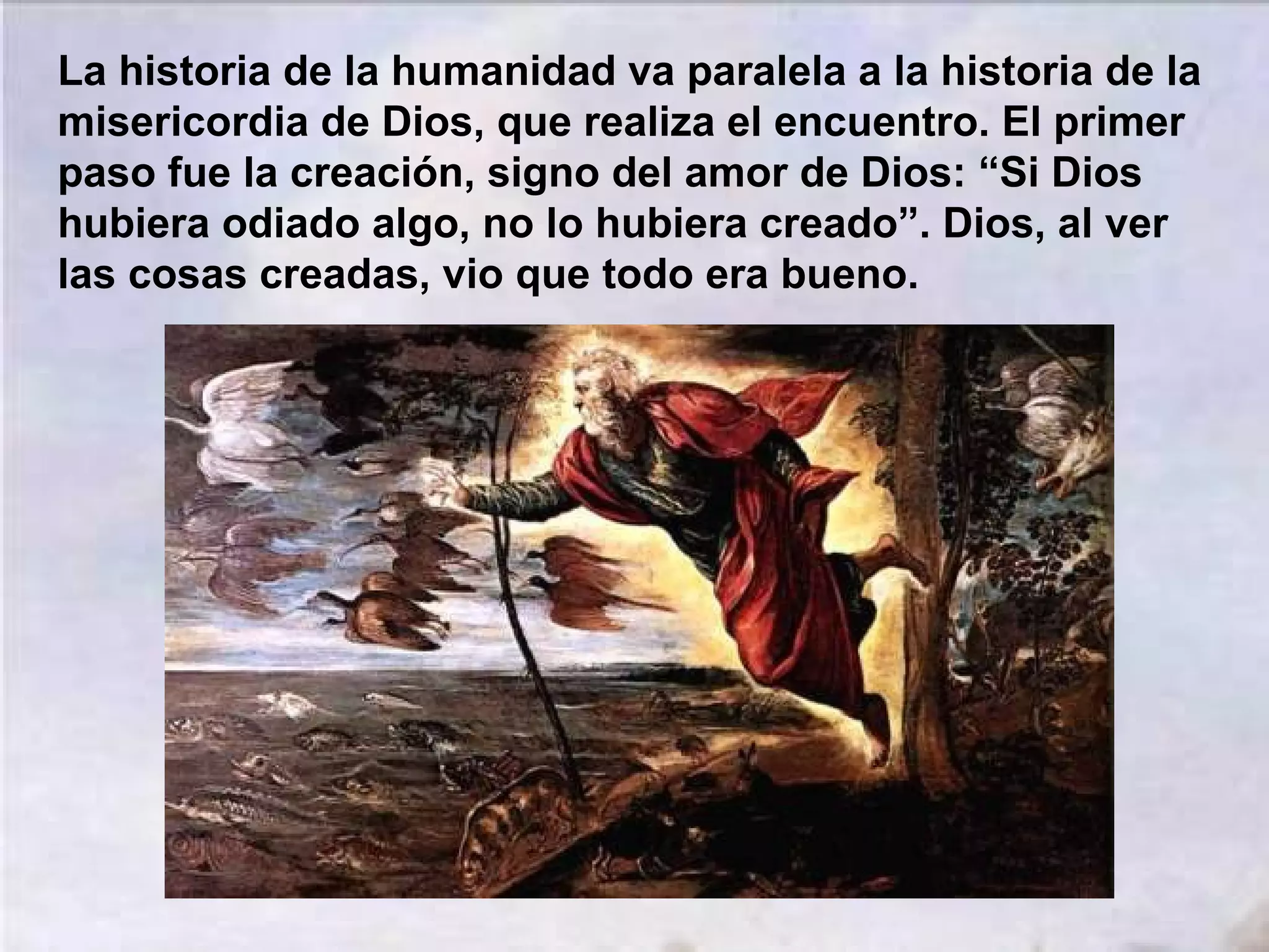 La historia de la humanidad va paralela a la historia de la
misericordia de Dios, que realiza el encuentro. El primer
paso fue la creación, signo del amor de Dios: “Si Dios
hubiera odiado algo, no lo hubiera creado”. Dios, al ver
las cosas creadas, vio que todo era bueno.

 