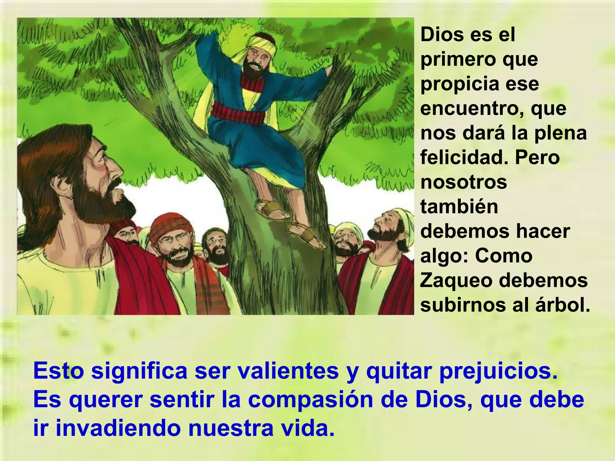 Dios es el
primero que
propicia ese
encuentro, que
nos dará la plena
felicidad. Pero
nosotros
también
debemos hacer
algo: Como
Zaqueo debemos
subirnos al árbol.

Esto significa ser valientes y quitar prejuicios.
Es querer sentir la compasión de Dios, que debe
ir invadiendo nuestra vida.

 