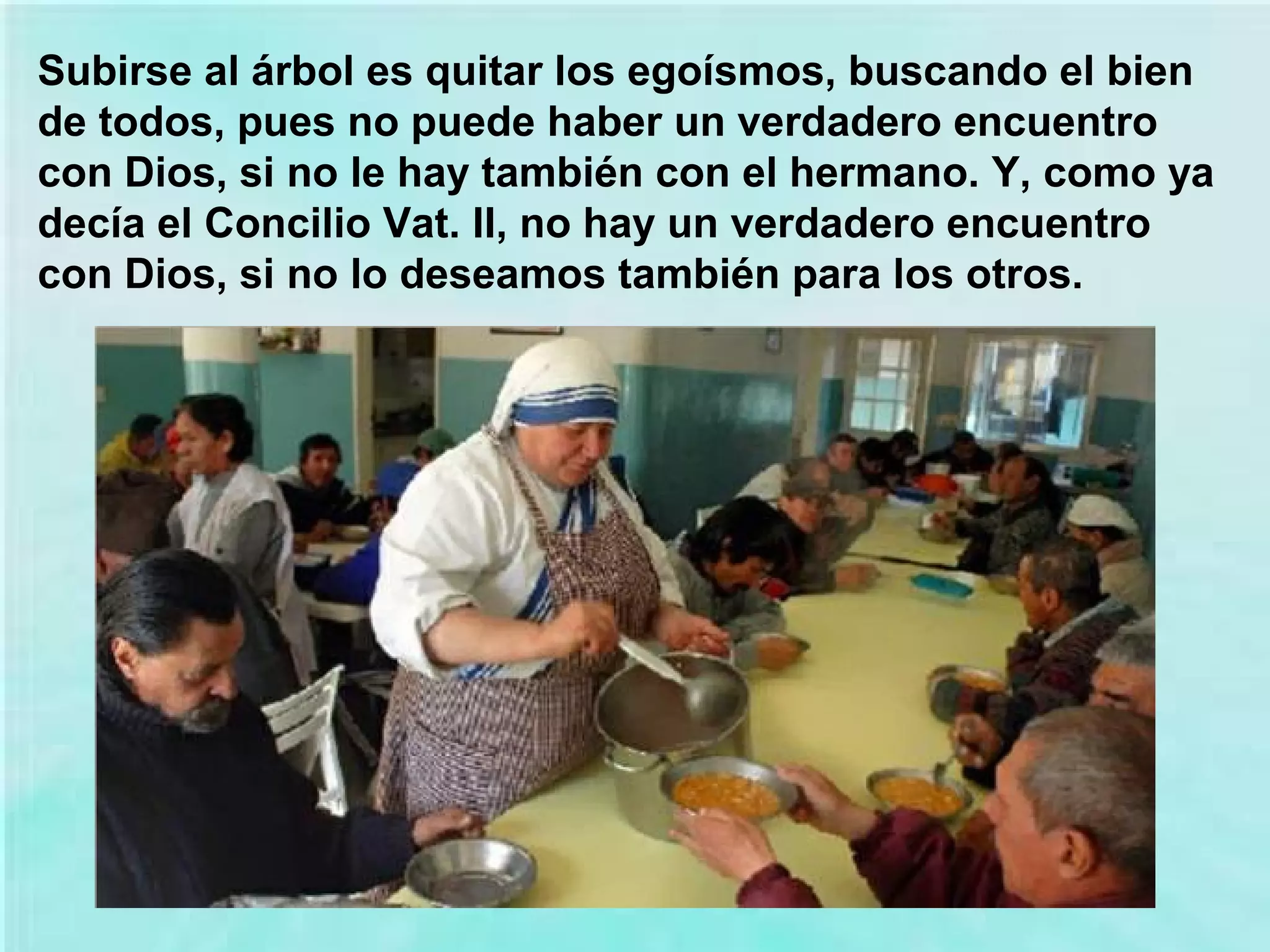 Subirse al árbol es quitar los egoísmos, buscando el bien
de todos, pues no puede haber un verdadero encuentro
con Dios, si no le hay también con el hermano. Y, como ya
decía el Concilio Vat. II, no hay un verdadero encuentro
con Dios, si no lo deseamos también para los otros.

 