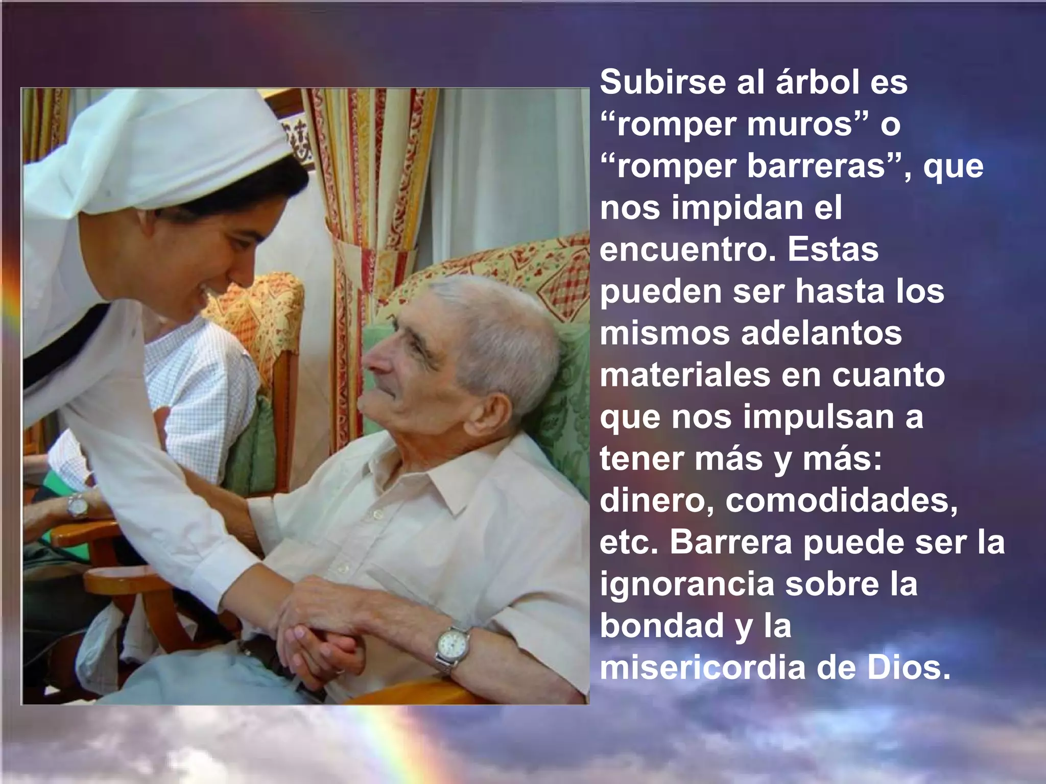 Subirse al árbol es
“romper muros” o
“romper barreras”, que
nos impidan el
encuentro. Estas
pueden ser hasta los
mismos adelantos
materiales en cuanto
que nos impulsan a
tener más y más:
dinero, comodidades,
etc. Barrera puede ser la
ignorancia sobre la
bondad y la
misericordia de Dios.

 