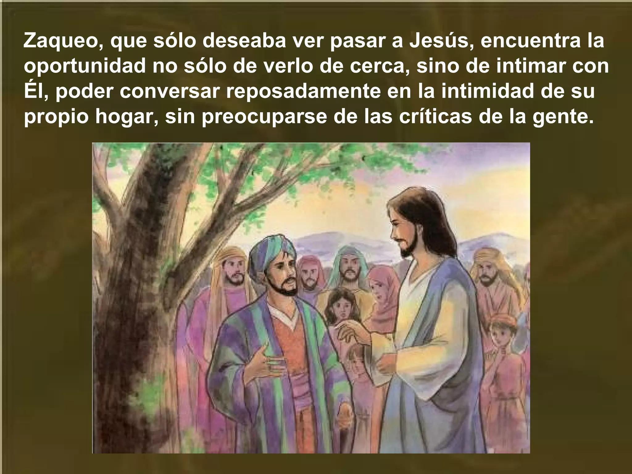 Zaqueo, que sólo deseaba ver pasar a Jesús, encuentra la
oportunidad no sólo de verlo de cerca, sino de intimar con
Él, poder conversar reposadamente en la intimidad de su
propio hogar, sin preocuparse de las críticas de la gente.

 