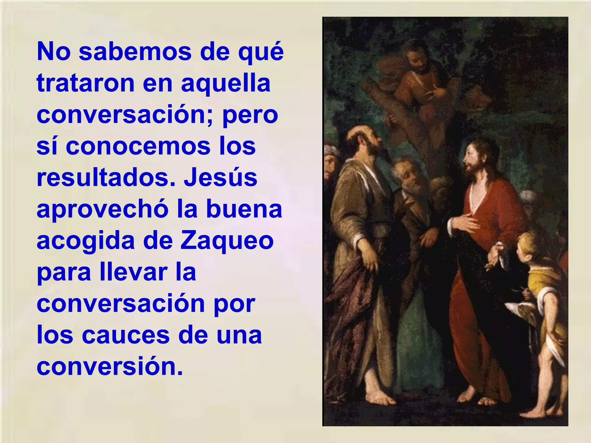 No sabemos de qué
trataron en aquella
conversación; pero
sí conocemos los
resultados. Jesús
aprovechó la buena
acogida de Zaqueo
para llevar la
conversación por
los cauces de una
conversión.

 
